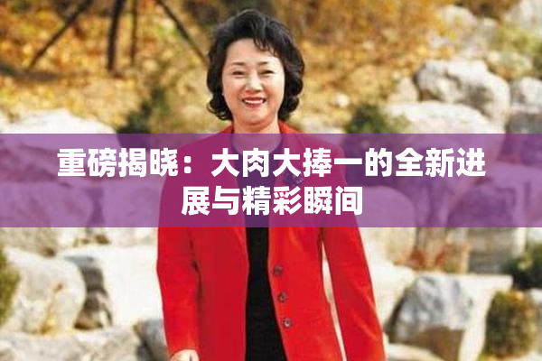 重磅揭晓：大肉大捧一的全新进展与精彩瞬间