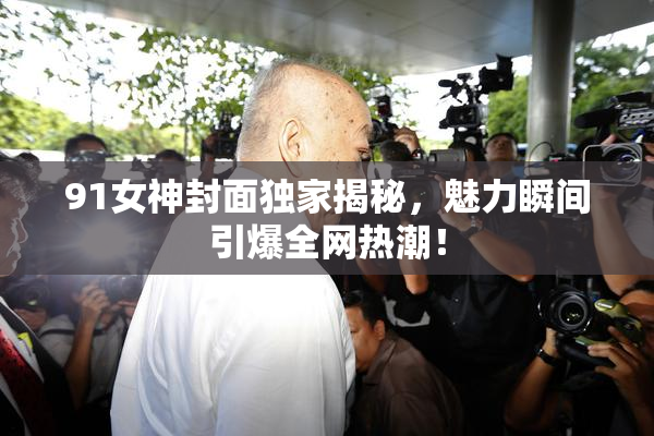 91女神封面独家揭秘，魅力瞬间引爆全网热潮！