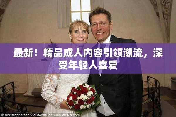 最新！精品成人内容引领潮流，深受年轻人喜爱