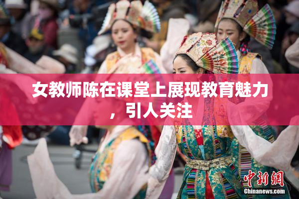 女教师陈在课堂上展现教育魅力，引人关注