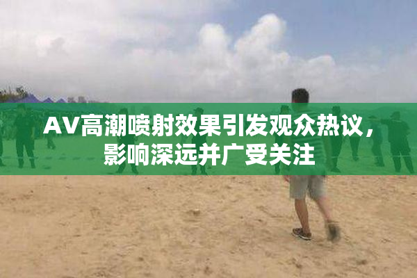 AV高潮喷射效果引发观众热议，影响深远并广受关注