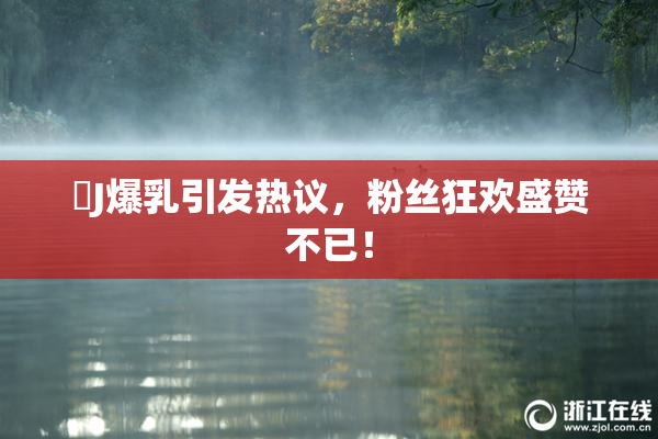 強J爆乳引发热议，粉丝狂欢盛赞不已！