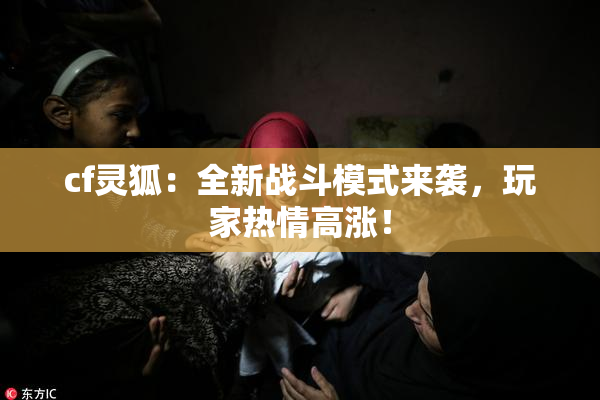 cf灵狐：全新战斗模式来袭，玩家热情高涨！
