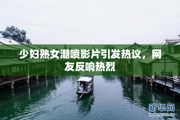 少妇熟女潮喷影片引发热议，网友反响热烈