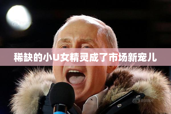 稀缺的小U女精灵成了市场新宠儿