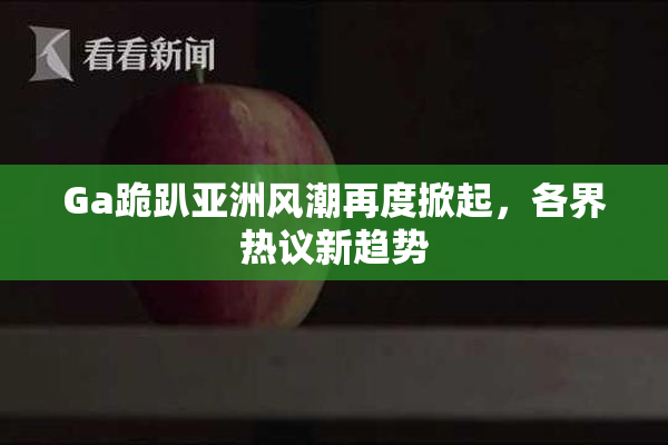 Ga跪趴亚洲风潮再度掀起，各界热议新趋势