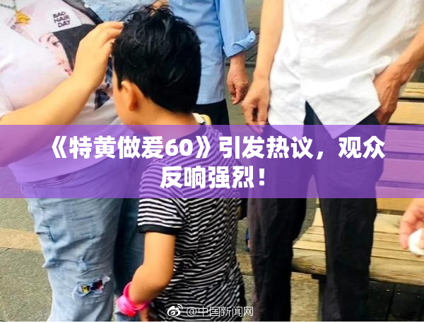 《特黄做爰60》引发热议，观众反响强烈！
