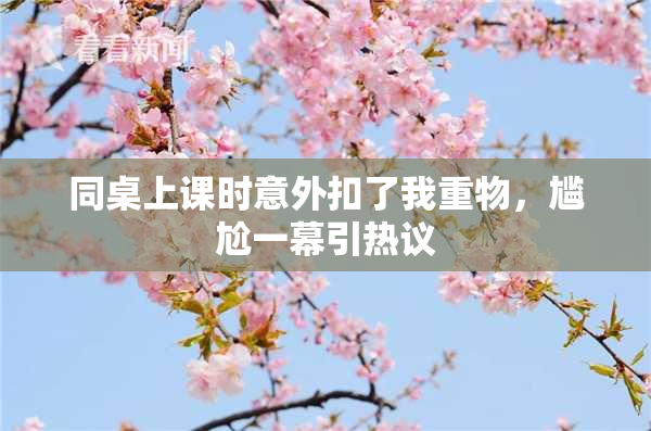 同桌上课时意外扣了我重物，尴尬一幕引热议