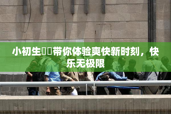 小初生❌‌带你体验爽快新时刻，快乐无极限