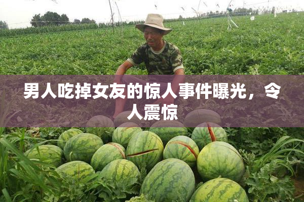 男人吃掉女友的惊人事件曝光，令人震惊