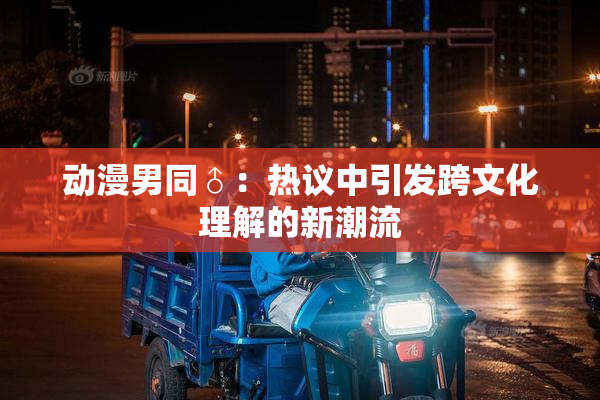动漫男同♂：热议中引发跨文化理解的新潮流