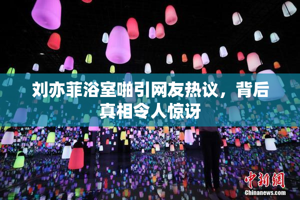 刘亦菲浴室啪引网友热议，背后真相令人惊讶