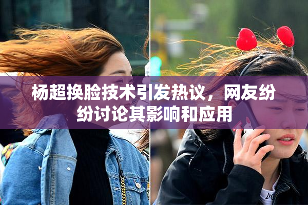 杨超换脸技术引发热议，网友纷纷讨论其影响和应用