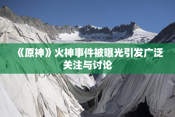 《原神》火神事件被曝光引发广泛关注与讨论