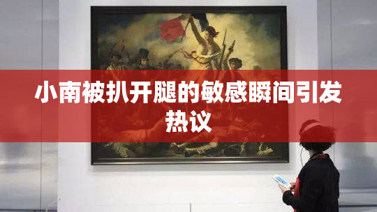 小南被扒开腿的敏感瞬间引发热议