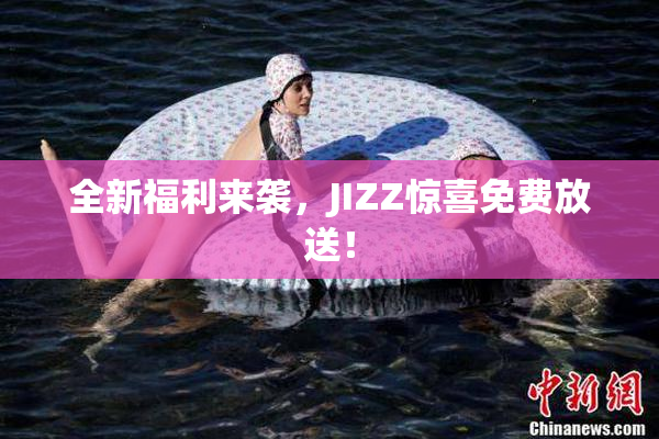 全新福利来袭，JIZZ惊喜免费放送！