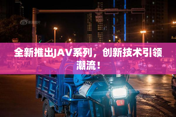 全新推出JAV系列，创新技术引领潮流！