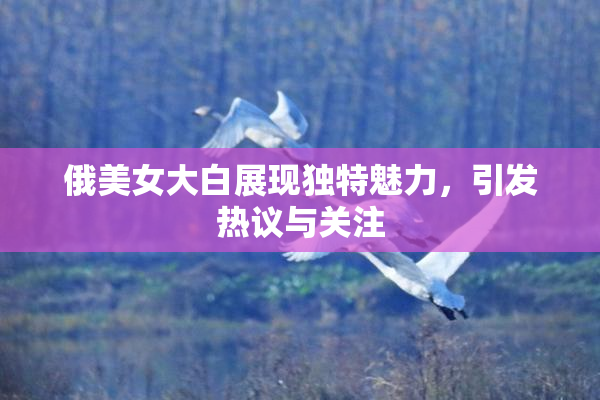 俄美女大白展现独特魅力，引发热议与关注