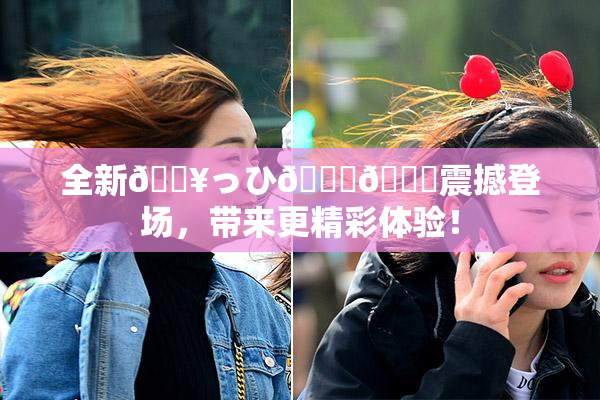 全新🔥っひ🍑🍑震撼登场，带来更精彩体验！