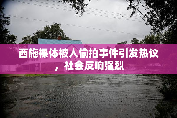 西施裸体被人偷拍事件引发热议，社会反响强烈