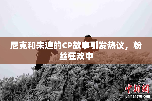 尼克和朱迪的CP故事引发热议，粉丝狂欢中