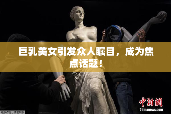 巨乳美女引发众人瞩目，成为焦点话题！