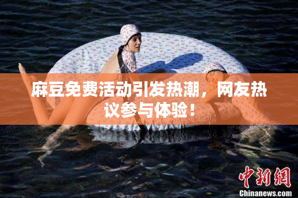 麻豆免费活动引发热潮，网友热议参与体验！