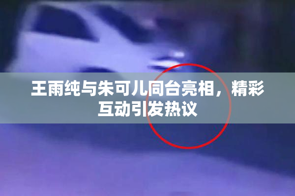 王雨纯与朱可儿同台亮相，精彩互动引发热议