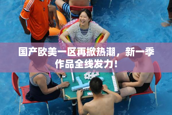 国产欧美一区再掀热潮，新一季作品全线发力！