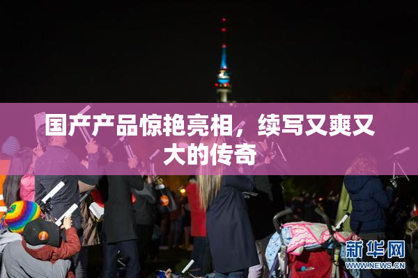 国产产品惊艳亮相，续写又爽又大的传奇