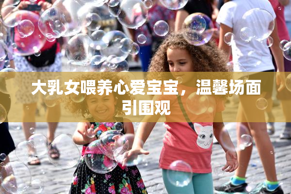 大乳女喂养心爱宝宝，温馨场面引围观