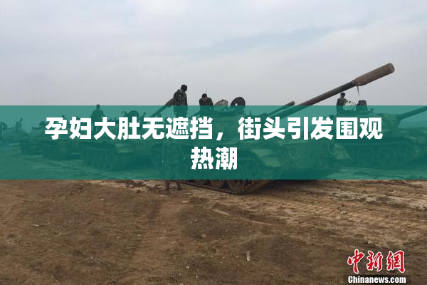 孕妇大肚无遮挡，街头引发围观热潮