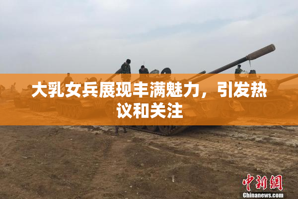 大乳女兵展现丰满魅力，引发热议和关注