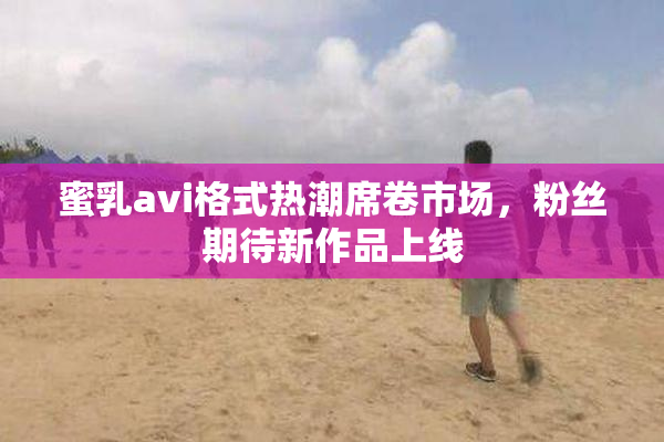 蜜乳avi格式热潮席卷市场，粉丝期待新作品上线