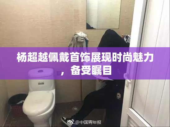 杨超越佩戴首饰展现时尚魅力，备受瞩目