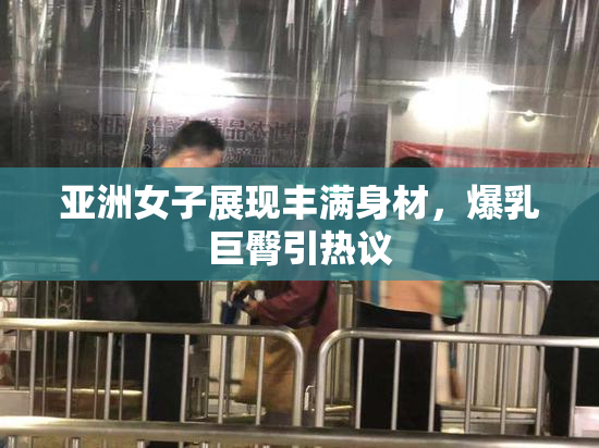 亚洲女子展现丰满身材，爆乳巨臀引热议
