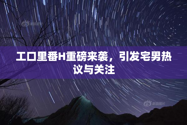 工口里番H重磅来袭，引发宅男热议与关注