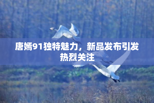 唐嫣91独特魅力，新品发布引发热烈关注