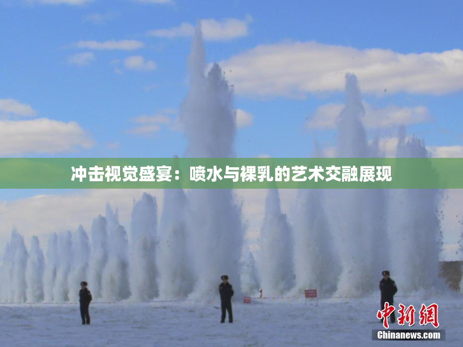 冲击视觉盛宴：喷水与裸乳的艺术交融展现