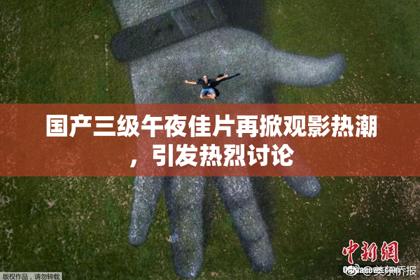 国产三级午夜佳片再掀观影热潮，引发热烈讨论