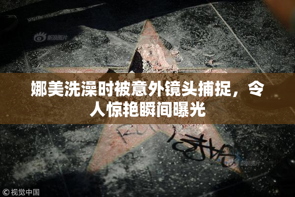 娜美洗澡时被意外镜头捕捉，令人惊艳瞬间曝光