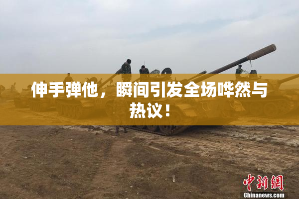 伸手弹他，瞬间引发全场哗然与热议！