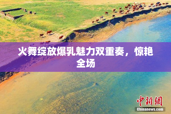 火舞绽放爆乳魅力双重奏，惊艳全场