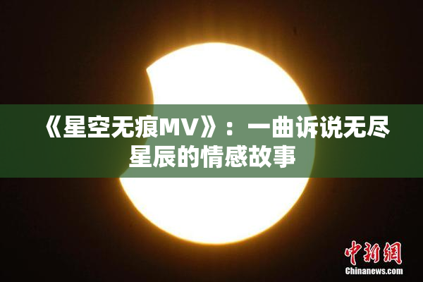 《星空无痕MV》：一曲诉说无尽星辰的情感故事