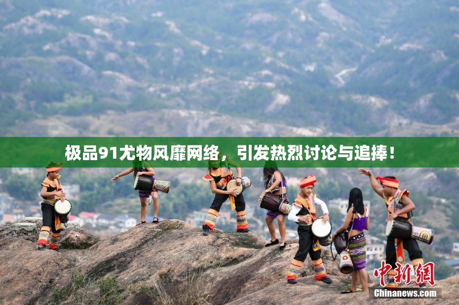 极品91尤物风靡网络，引发热烈讨论与追捧！