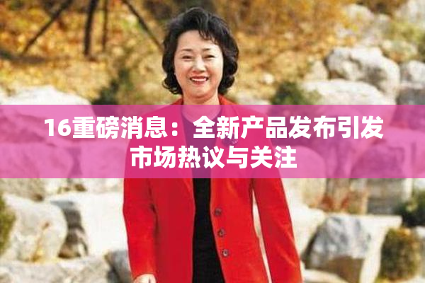 16重磅消息：全新产品发布引发市场热议与关注