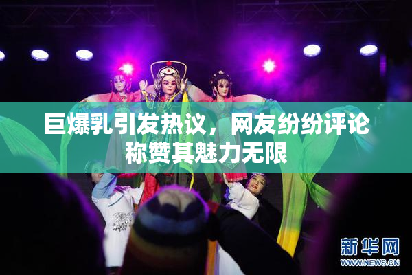 巨爆乳引发热议，网友纷纷评论称赞其魅力无限