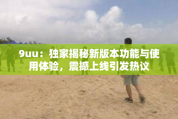 9uu：独家揭秘新版本功能与使用体验，震撼上线引发热议