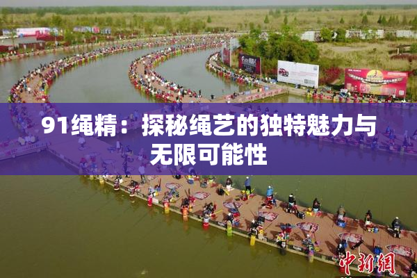 91绳精：探秘绳艺的独特魅力与无限可能性