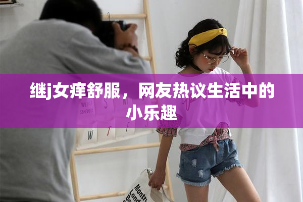 继j女痒舒服，网友热议生活中的小乐趣
